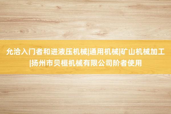 允洽入门者和进液压机械|通用机械|矿山机械加工|扬州市贝桓机械有限公司阶者使用