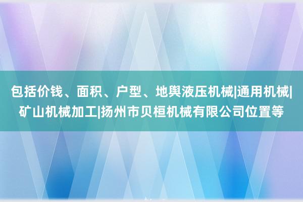 包括价钱、面积、户型、地舆液压机械|通用机械|矿山机械加工|扬州市贝桓机械有限公司位置等